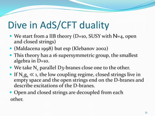 Dive in AdS/CFT duality
 We start from a IIB theory (D=10, SUSY with N=4, open
  and closed strings)
 (Maldacena 1998) but esp (Klebanov 2002)
 This theory has a 16 supersymmetric group, the smallest
  algebra in D=10.

 If Ncgs ≪ 1, the low coupling regime, closed strings live in
 We take Nc parallel D3-branes close one to the other.

  empty space and the open strings end on the D-branes and
  describe excitations of the D-branes.
 Open and closed strings are decoupled from each
other.

                                                                 33
 