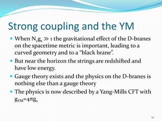 Strong coupling and the YM
 When Ncgs ≫ 1 the gravitational effect of the D-branes
  on the spacetime metric is important, leading to a
  curved geometry and to a “black brane”.
 But near the horizon the strings are redshifted and
  have low energy.
 Gauge theory exists and the physics on the D-branes is
  nothing else than a gauge theory
 The physics is now described by a Yang-Mills CFT with
  gYM=4πgs

                                                           34
 