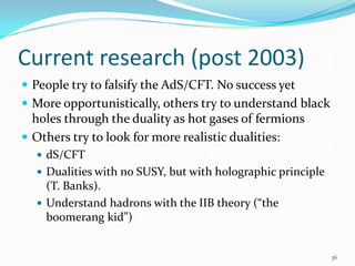 Current research (post 2003)
 People try to falsify the AdS/CFT. No success yet
 More opportunistically, others try to understand black
  holes through the duality as hot gases of fermions
 Others try to look for more realistic dualities:
   dS/CFT
   Dualities with no SUSY, but with holographic principle
    (T. Banks).
   Understand hadrons with the IIB theory (“the
    boomerang kid”)


                                                             36
 