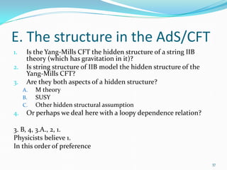 E. The structure in the AdS/CFT
1.    Is the Yang-Mills CFT the hidden structure of a string IIB
      theory (which has gravitation in it)?
2.    Is string structure of IIB model the hidden structure of the
      Yang-Mills CFT?
3.    Are they both aspects of a hidden structure?
     A.   M theory
     B.   SUSY
     C.   Other hidden structural assumption
4.    Or perhaps we deal here with a loopy dependence relation?

3. B, 4, 3.A., 2, 1.
Physicists believe 1.
In this order of preference

                                                                     37
 