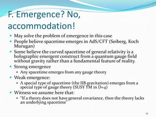 F. Emergence? No,
accommodation!
 May solve the problem of emergence in this case
 People believe spacetime emerges in AdS/CFT (Seiberg, Koch
  Murugan)
 Some believe the curved spacetime of general relativity is a
  holographic emergent construct from a quantum gauge field
  without gravity rather than a fundamental feature of reality.
 Strong emergence
    Any spacetime emerges from any gauge theory
 Weak emergence:
   A special type of spacetime (the IIB gravitation) emerges from a
    special type of gauge theory (SUSY YM in D=4)
 Witness we assume here that:
   “If a theory does not have general covariance, then the theory lacks
    an underlying spacetime”

                                                                           39
 