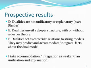 Prospective results
 D. Dualities are not unificatory or explanatory (pace
  Rickles)
 E. Dualities unveil a deeper structure, with or without
  a deeper theory.
 F. Dualities act as corrective relations to string models.
  They may predict and accommodate/integrate facts
  about the dual model.

 I take accommodation / integration as weaker than
  unification and explanation.
                                                               4
 
