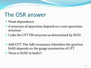 The OSR answer
 Weak dependence
 A structure of spacetime depend on a non-spacetime
  structure
 I take the CFT YM structure as determined by SUSY.


 AdS/CFT: The AdS covariance (therefore the graviton
  field) depends on the gauge symmetries of CFT
 There is SUSY in both!!!


                                                        41
 
