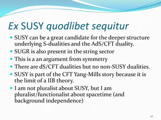 Ex SUSY quodlibet sequitur
 SUSY can be a great candidate for the deeper structure
    underlying S-dualities and the AdS/CFT duality.
   SUGR is also present in the string sector
   This is a an argument from symmetry
   There are dS/CFT dualities but no non-SUSY dualities.
   SUSY is part of the CFT Yang-Mills story because it is
    the limit of a IIB theory.
   I am not pluralist about SUSY, but I am
    pluralist/functionalist about spacetime (and
    background independence)

                                                             42
 