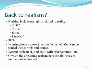 Back to realism?
 Nothing look even slightly related to reality:
    SUSY?
    SUGR?
    D=10?
    Large NC?
 BUT:
 In string theory spacetime is in fact a field that can be
  traded with strings and branes.
 We can trade in NC and D=10 with other assumptions
 Give up the OO string realism because all these are
  mathematical models

                                                              44
 
