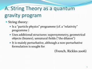 A. String Theory as a quantum
gravity program
 String theory:
    Is a “particle physics” programme (cf. a “relativity”
     programme )
    Uses additional structures: supersymmetry, geometrical
     objects (branes), unnatural fields (“the dilaton”)
    It is mainly perturbative, although a non-perturbative
     formulation is sought for
                                    (French, Rickles 2006)



                                                              5
 