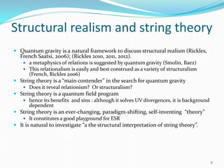 Structural realism and string theory
 Quantum gravity is a natural framework to discuss structural realism (Rickles,
  French Saatsi, 2006); (Rickles 2010, 2011, 2012).
     a metaphysics of relations is suggested by quantum gravity (Smolin, Baez)
     This relationalism is easily and best construed as a variety of structuralism
       (French, Rickles 2006)
 String theory is a “main contender” in the search for quantum gravity
     Does it reveal relationism? Or structuralism?
 String theory is a quantum field program
     hence its benefits and sins : although it solves UV divergences, it is background
       dependent
 String theory is an ever-changing, paradigm-shifting, self-inventing “theory”
     It constitutes a good playground for ESR
 It is natural to investigate “a the structural interpretation of string theory”.




                                                                                          6
 