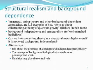 Structural realism and background
dependence
 “in general, string theory, and other background-dependent
  approaches, are […] examples of how not to go about
  constructing a theory of quantum gravity” (Rickles French 2006)
 background independence and structuralism are “well-matched
  bedfellows”
 Can we interpret string theory as a structural metaphysics even if
  it is not (yet) background independent?
 Alternatives:
    talk about the promises of a background independent string theory
    The concept of background independence needs more
     philosophical work.
    Dualities may play the central role



                                                                         7
 