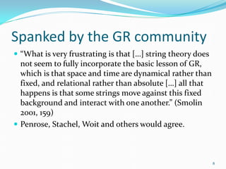 Spanked by the GR community
 “What is very frustrating is that […] string theory does
  not seem to fully incorporate the basic lesson of GR,
  which is that space and time are dynamical rather than
  fixed, and relational rather than absolute […] all that
  happens is that some strings move against this fixed
  background and interact with one another.” (Smolin
  2001, 159)
 Penrose, Stachel, Woit and others would agree.



                                                             8
 