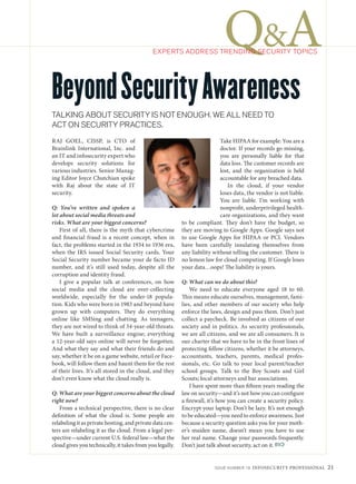 Q&A
                                             EXPERTS ADDRESS TRENDING SECURITY TOPICS




Beyond Security Awareness
TALKING ABOUT SECURITY IS NOT ENOUGH. WE ALL NEED TO
ACT ON SECURITY PRACTICES.
RAJ GOEL, CISSP, is CTO of                                                 Take HIPAA for example: You are a
Brainlink International, Inc. and                                          doctor. If your records go missing,
an IT and infosecurity expert who                                          you are personally liable for that
develops security solutions for                                            data loss. The customer records are
various industries. Senior Manag-                                          lost, and the organization is held
ing Editor Joyce Chutchian spoke                                           accountable for any breached data.
with Raj about the state of IT                                                In the cloud, if your vendor
security.                                                                  loses data, the vendor is not liable.
                                                                           You are liable. I’m working with
Q: You’ve written and spoken a                                             nonprofit, underprivileged health-
lot about social media threats and                                         care organizations, and they want
risks. What are your biggest concerns?                    to be compliant. They don’t have the budget, so
    First of all, there is the myth that cybercrime       they are moving to Google Apps. Google says not
and financial fraud is a recent concept, when in          to use Google Apps for HIPAA or PCI. Vendors
fact, the problems started in the 1934 to 1936 era,       have been carefully insulating themselves from
when the IRS issued Social Security cards. Your           any liability without telling the customer. There is
Social Security number became your de facto ID            no lemon law for cloud computing. If Google loses
number, and it’s still used today, despite all the        your data…oops! The liability is yours.
corruption and identity fraud.
    I give a popular talk at conferences, on how          Q: What can we do about this?
social media and the cloud are over-collecting                We need to educate everyone aged 18 to 60.
worldwide, especially for the under-18 popula-            This means educate ourselves, management, fami-
tion. Kids who were born in 1983 and beyond have          lies, and other members of our society who help
grown up with computers. They do everything               enforce the laws, design and pass them. Don’t just
online like SMSing and chatting. As teenagers,            collect a paycheck. Be involved as citizens of our
they are not wired to think of 34-year-old threats.       society and in politics. As security professionals,
We have built a surveillance engine; everything           we are all citizens, and we are all consumers. It is
a 12-year-old says online will never be forgotten.        our charter that we have to be in the front lines of
And what they say and what their friends do and           protecting fellow citizens, whether it be attorneys,
say, whether it be on a game website, retail or Face-     accountants, teachers, parents, medical profes-
book, will follow them and haunt them for the rest        sionals, etc. Go talk to your local parent/teacher
of their lives. It’s all stored in the cloud, and they    school groups. Talk to the Boy Scouts and Girl
don’t even know what the cloud really is.                 Scouts; local attorneys and bar associations.
                                                              I have spent more than fifteen years reading the
Q: What are your biggest concerns about the cloud         law on security—and it’s not how you can configure
right now?                                                a firewall, it’s how you can create a security policy.
   From a technical perspective, there is no clear        Encrypt your laptop. Don’t be lazy. It’s not enough
definition of what the cloud is. Some people are          to be educated—you need to enforce awareness. Just
relabeling it as private hosting, and private data cen-   because a security question asks you for your moth-
ters are relabeling it as the cloud. From a legal per-    er’s maiden name, doesn’t mean you have to use
spective—under current U.S. federal law—what the          her real name. Change your passwords frequently.
cloud gives you technically, it takes from you legally.   Don’t just talk about security, act on it.


                                                                        ISSUE NUMBER 19    INFOSECURITY PROFESSIONAL    21
 