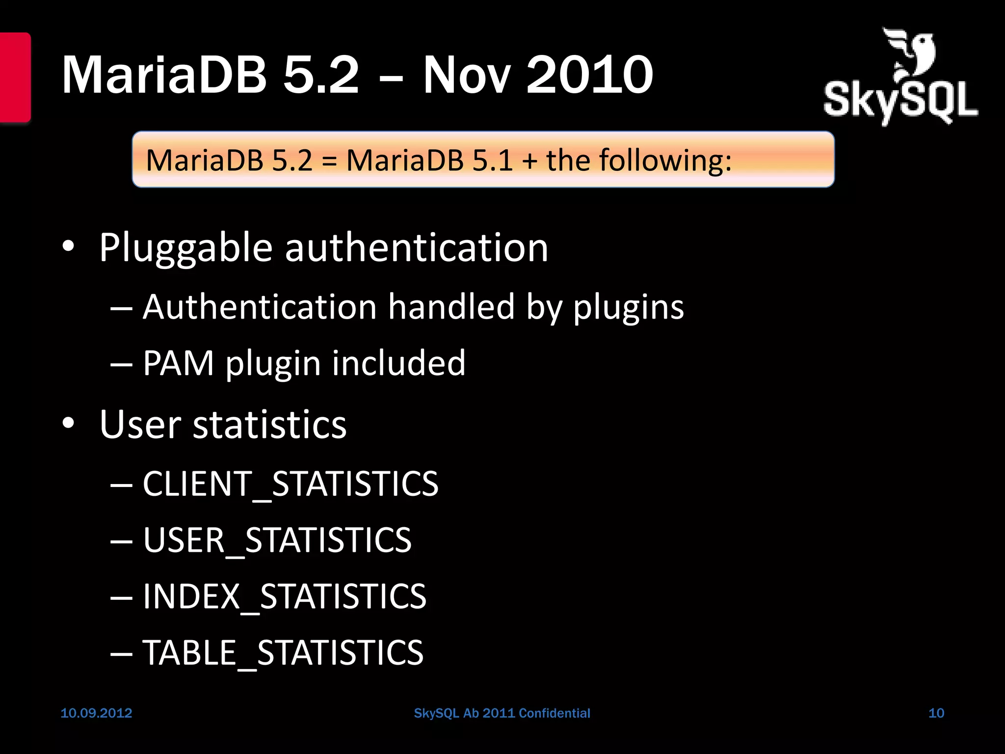 MariaDB 5.2 – Nov 2010
• Pluggable authentication
– Authentication handled by plugins
– PAM plugin included
• User statistics
– CLIENT_STATISTICS
– USER_STATISTICS
– INDEX_STATISTICS
– TABLE_STATISTICS
10.09.2012 SkySQL Ab 2011 Confidential 10
MariaDB 5.2 = MariaDB 5.1 + the following:
 