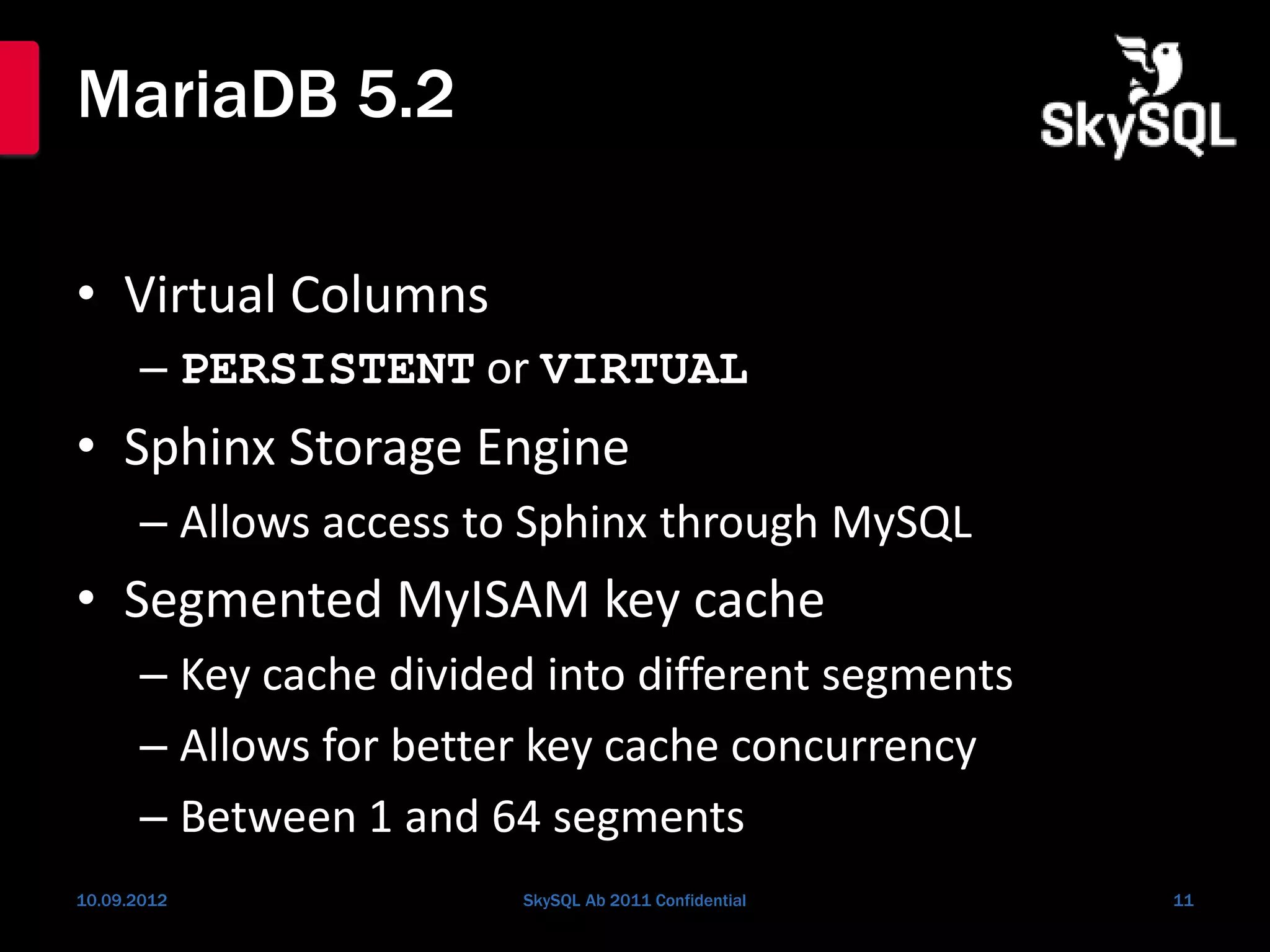 MariaDB 5.2
• Virtual Columns
– PERSISTENT or VIRTUAL
• Sphinx Storage Engine
– Allows access to Sphinx through MySQL
• Segmented MyISAM key cache
– Key cache divided into different segments
– Allows for better key cache concurrency
– Between 1 and 64 segments
10.09.2012 SkySQL Ab 2011 Confidential 11
 