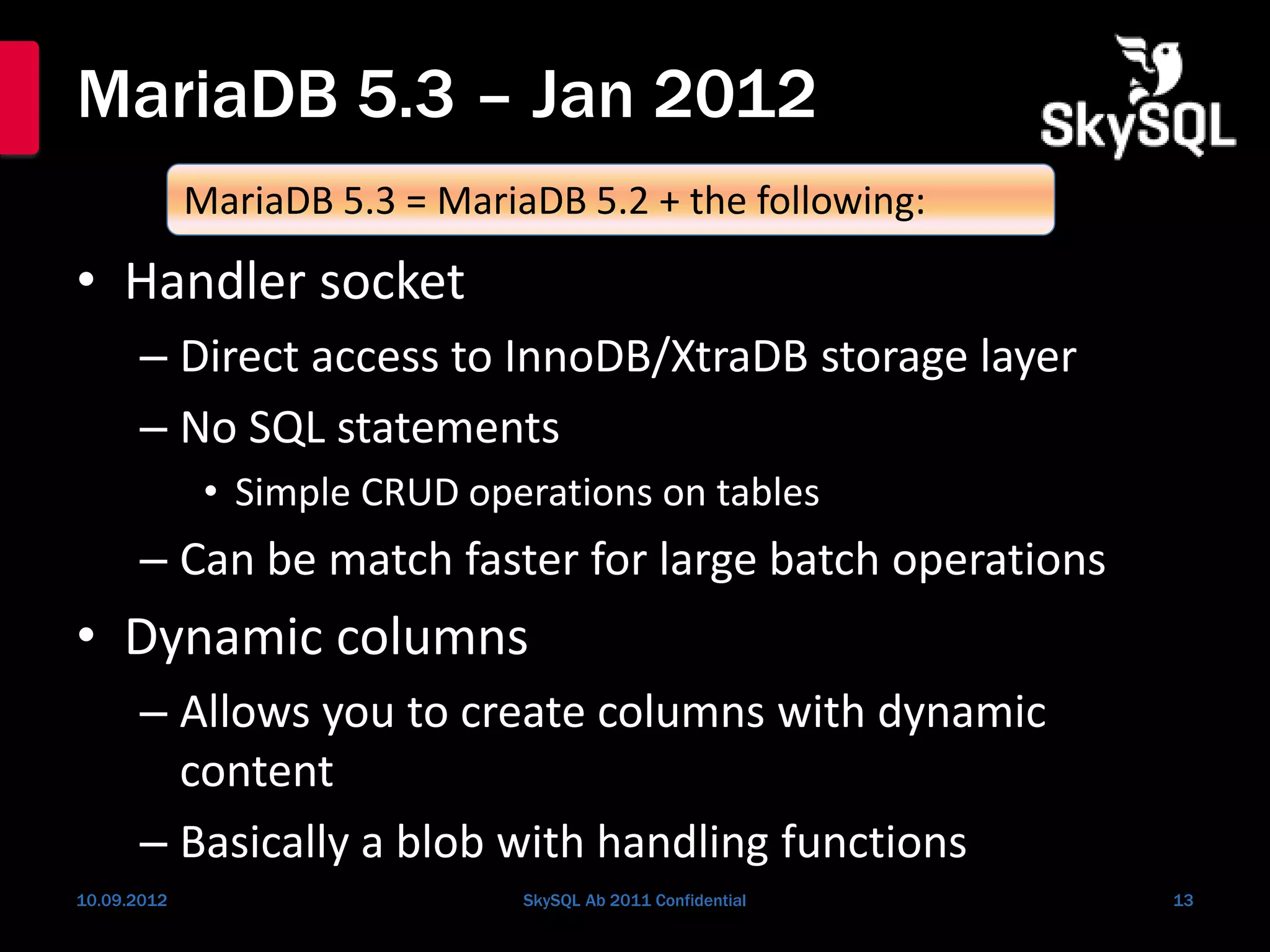 MariaDB 5.3 – Jan 2012
• Handler socket
– Direct access to InnoDB/XtraDB storage layer
– No SQL statements
• Simple CRUD operations on tables
– Can be match faster for large batch operations
• Dynamic columns
– Allows you to create columns with dynamic
content
– Basically a blob with handling functions
10.09.2012 SkySQL Ab 2011 Confidential 13
MariaDB 5.3 = MariaDB 5.2 + the following:
 