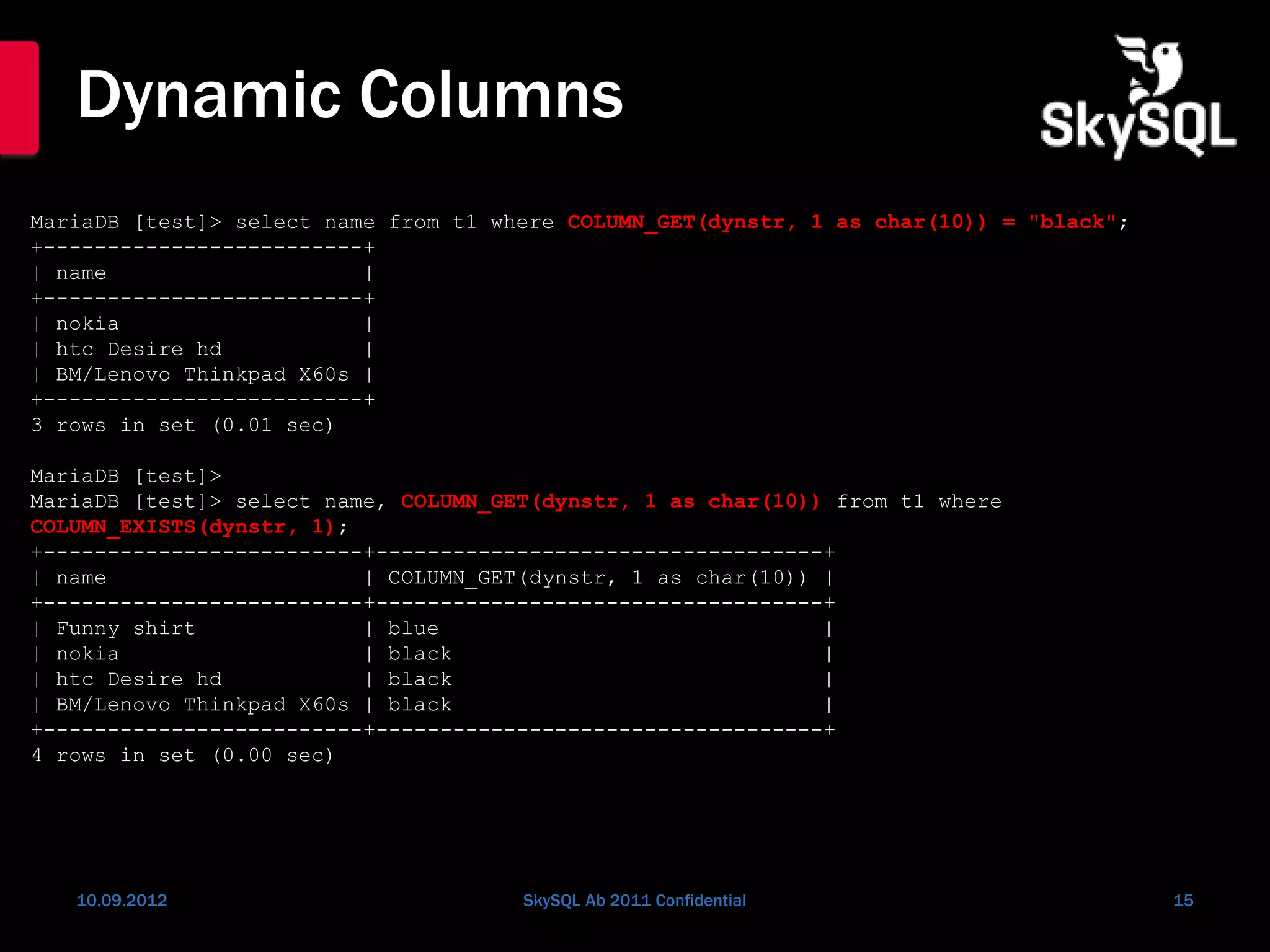 Dynamic Columns
10.09.2012 SkySQL Ab 2011 Confidential 15
MariaDB [test]> select name from t1 where COLUMN_GET(dynstr, 1 as char(10)) = "black";
+-------------------------+
| name |
+-------------------------+
| nokia |
| htc Desire hd |
| BM/Lenovo Thinkpad X60s |
+-------------------------+
3 rows in set (0.01 sec)
MariaDB [test]>
MariaDB [test]> select name, COLUMN_GET(dynstr, 1 as char(10)) from t1 where
COLUMN_EXISTS(dynstr, 1);
+-------------------------+-----------------------------------+
| name | COLUMN_GET(dynstr, 1 as char(10)) |
+-------------------------+-----------------------------------+
| Funny shirt | blue |
| nokia | black |
| htc Desire hd | black |
| BM/Lenovo Thinkpad X60s | black |
+-------------------------+-----------------------------------+
4 rows in set (0.00 sec)
 