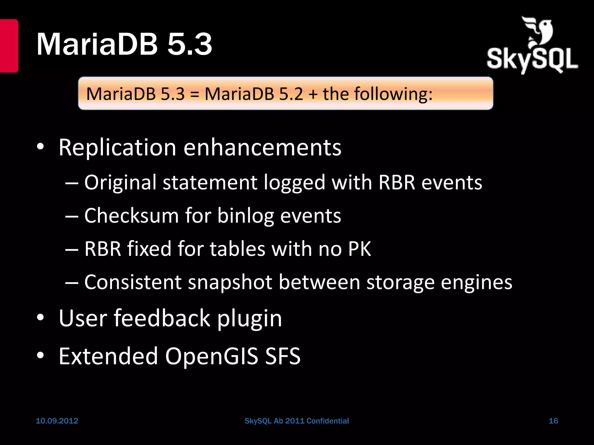 MariaDB 5.3
• Replication enhancements
– Original statement logged with RBR events
– Checksum for binlog events
– RBR fixed for tables with no PK
– Consistent snapshot between storage engines
• User feedback plugin
• Extended OpenGIS SFS
10.09.2012 SkySQL Ab 2011 Confidential 16
MariaDB 5.3 = MariaDB 5.2 + the following:
 