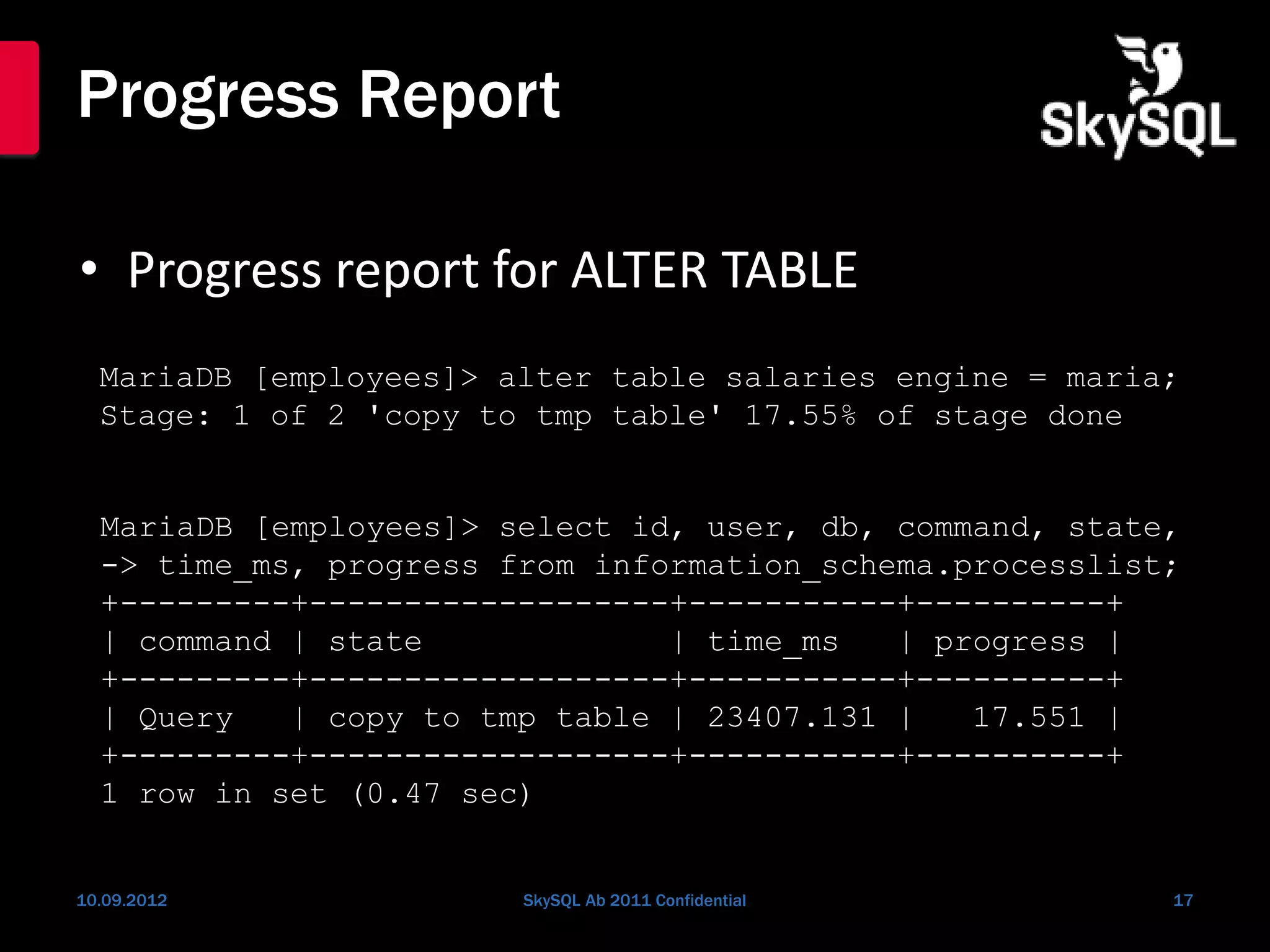 Progress Report
• Progress report for ALTER TABLE
10.09.2012 SkySQL Ab 2011 Confidential 17
MariaDB [employees]> alter table salaries engine = maria;
Stage: 1 of 2 'copy to tmp table' 17.55% of stage done
MariaDB [employees]> select id, user, db, command, state,
-> time_ms, progress from information_schema.processlist;
+---------+-------------------+-----------+----------+
| command | state | time_ms | progress |
+---------+-------------------+-----------+----------+
| Query | copy to tmp table | 23407.131 | 17.551 |
+---------+-------------------+-----------+----------+
1 row in set (0.47 sec)
 