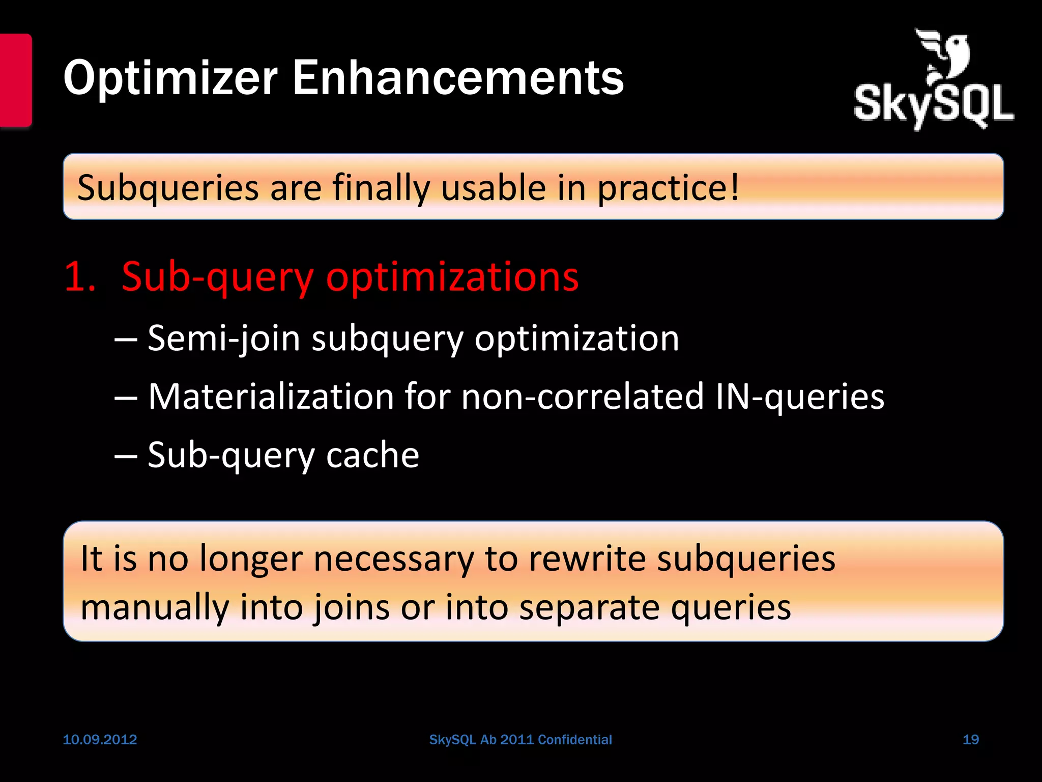 Optimizer Enhancements
1. Sub-query optimizations
– Semi-join subquery optimization
– Materialization for non-correlated IN-queries
– Sub-query cache
10.09.2012 SkySQL Ab 2011 Confidential 19
Subqueries are finally usable in practice!
It is no longer necessary to rewrite subqueries
manually into joins or into separate queries
 