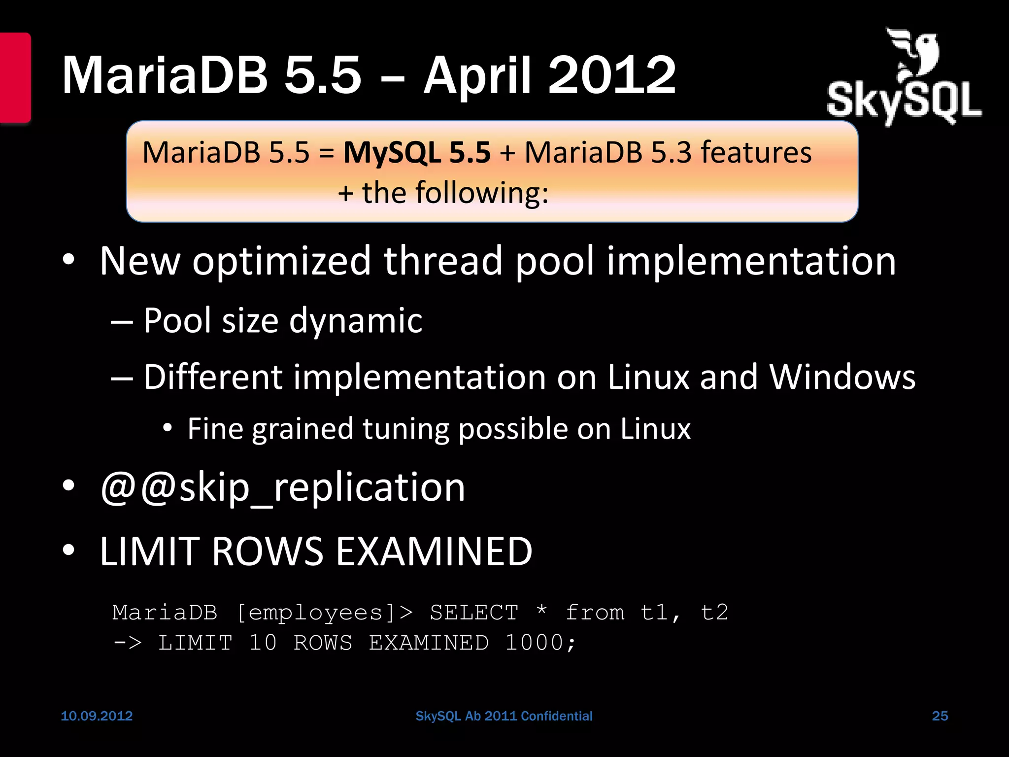 MariaDB 5.5 – April 2012
• New optimized thread pool implementation
– Pool size dynamic
– Different implementation on Linux and Windows
• Fine grained tuning possible on Linux
• @@skip_replication
• LIMIT ROWS EXAMINED
10.09.2012 SkySQL Ab 2011 Confidential 25
MariaDB 5.5 = MySQL 5.5 + MariaDB 5.3 features
+ the following:
MariaDB [employees]> SELECT * from t1, t2
-> LIMIT 10 ROWS EXAMINED 1000;
 