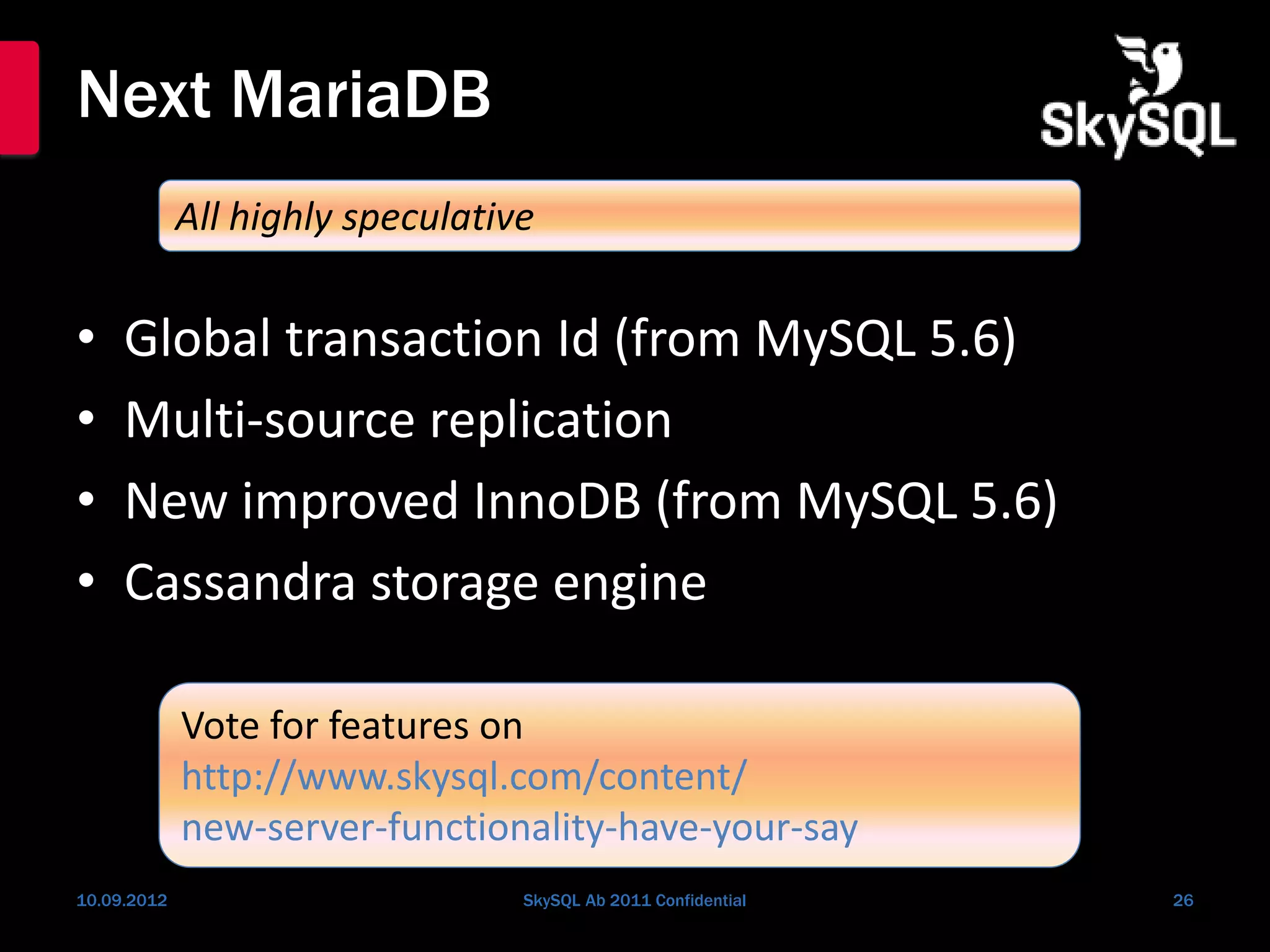 Next MariaDB
• Global transaction Id (from MySQL 5.6)
• Multi-source replication
• New improved InnoDB (from MySQL 5.6)
• Cassandra storage engine
10.09.2012 SkySQL Ab 2011 Confidential 26
All highly speculative
Vote for features on
http://www.skysql.com/content/
new-server-functionality-have-your-say
 