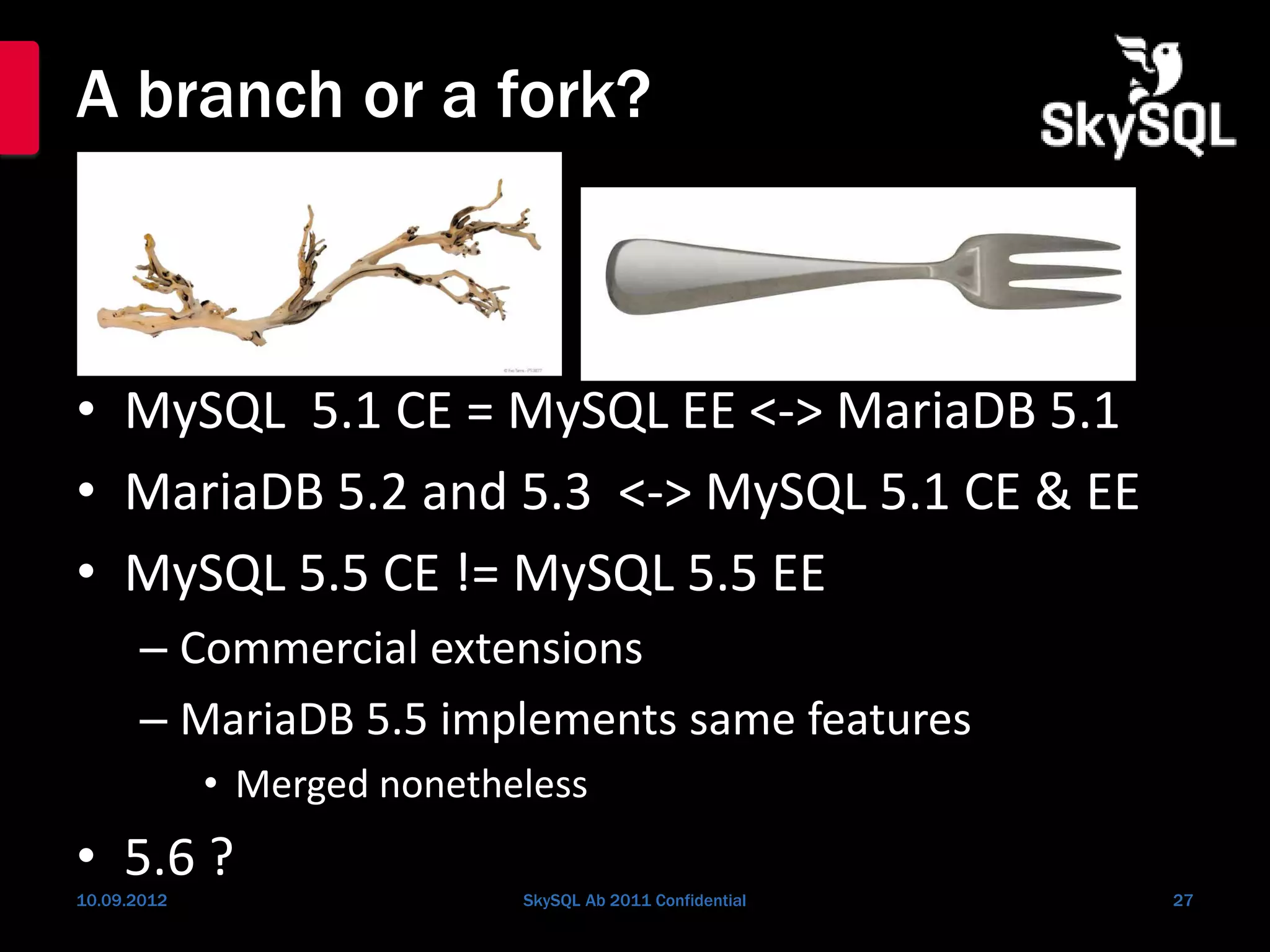 A branch or a fork?
• MySQL 5.1 CE = MySQL EE <-> MariaDB 5.1
• MariaDB 5.2 and 5.3 <-> MySQL 5.1 CE & EE
• MySQL 5.5 CE != MySQL 5.5 EE
– Commercial extensions
– MariaDB 5.5 implements same features
• Merged nonetheless
• 5.6 ?
10.09.2012 SkySQL Ab 2011 Confidential 27
 