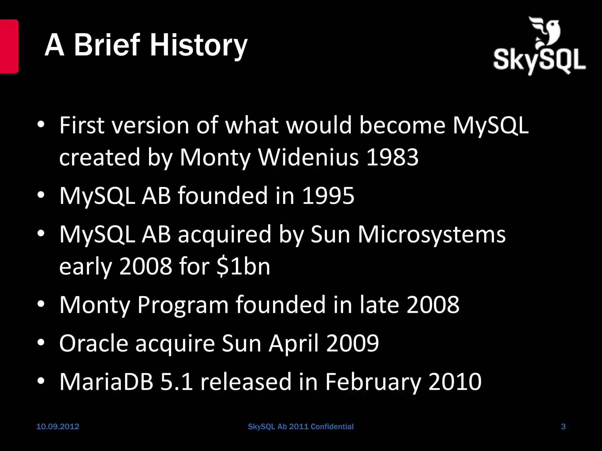 A Brief History
• First version of what would become MySQL
created by Monty Widenius 1983
• MySQL AB founded in 1995
• MySQL AB acquired by Sun Microsystems
early 2008 for $1bn
• Monty Program founded in late 2008
• Oracle acquire Sun April 2009
• MariaDB 5.1 released in February 2010
10.09.2012 SkySQL Ab 2011 Confidential 3
 