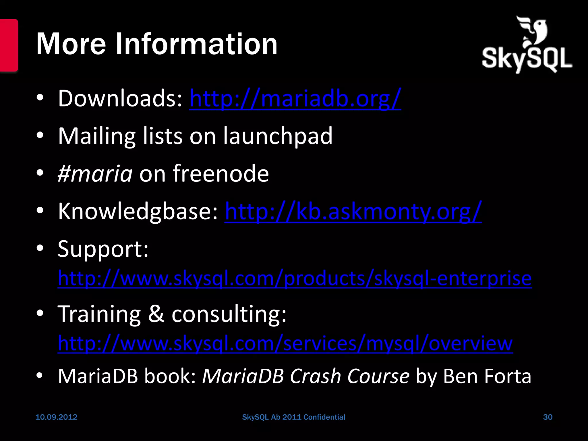 More Information
• Downloads: http://mariadb.org/
• Mailing lists on launchpad
• #maria on freenode
• Knowledgbase: http://kb.askmonty.org/
• Support:
http://www.skysql.com/products/skysql-enterprise
• Training & consulting:
http://www.skysql.com/services/mysql/overview
• MariaDB book: MariaDB Crash Course by Ben Forta
10.09.2012 SkySQL Ab 2011 Confidential 30
 