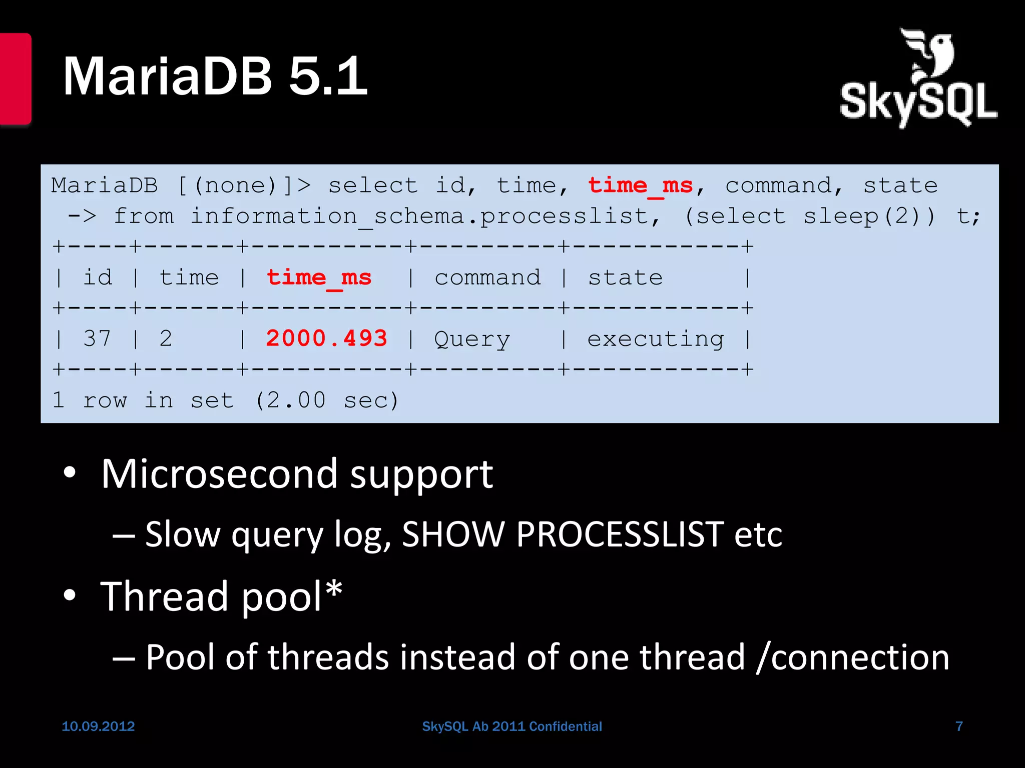MariaDB 5.1
• Microsecond support
– Slow query log, SHOW PROCESSLIST etc
• Thread pool*
– Pool of threads instead of one thread /connection
10.09.2012 SkySQL Ab 2011 Confidential 7
MariaDB [(none)]> select id, time, time_ms, command, state
-> from information_schema.processlist, (select sleep(2)) t;
+----+------+----------+---------+-----------+
| id | time | time_ms | command | state |
+----+------+----------+---------+-----------+
| 37 | 2 | 2000.493 | Query | executing |
+----+------+----------+---------+-----------+
1 row in set (2.00 sec)
 