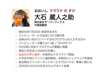 おおいし クラウド の すけ

          大石 蔵人之助
          株式会社サーバーワークス
          代表取締役

–    昭和48年7月20日 新潟市生まれ
–    コンピューターとの出会いは10歳の頃
–    当時はPC-8001にベーマガのプログラムを入力する日々
–    コンピューターの購入は11歳 ／ SHARP X1
–    中2の時に初めてプログラムが書籍に掲載
–    高校入学記念にX68000を購入
–    仙台の大学に進学・本格的なオタクライフ開始
–    大学生の時にパソコン通信開始。本格的にシェアウェアを販売
–    総合商社でインターネットサービスプロバイダー事業に携わる
–    2000年にECのASPを立ち上げるべく起業
 