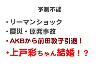 予測不能  

• リーマンショック  
• 震災・原発事故  
• AAKKBBから前田敦子引退！  
• 上戸彩ちゃん結婚！？  
 