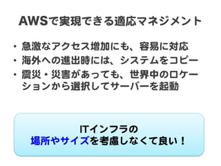 AWSで実現できる適応マネジメント  

•  急激なアクセス増加にも、容易に対応  
•  海外への進出時には、システムをコピー  
•  震災・災害があっても、世界中のロケー
   ションから選択してサーバーを起動  



       IITTインフラの  
  場所やサイズを考慮しなくて良い！  
 