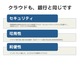 クラウドも、銀行と同じです  

セキュリティ  
• 情報漏洩の80%は社内における物理アクセス（セコムトラストシステムズ社調べ）。
  AWSにより、このリスクがほぼ皆無に




可用性  
• クラウド側で高い耐久性を維持（S3のファイル耐久性は99.999999999%）




利便性  
• インターネット越しに、どこからでも簡単にアクセス
 