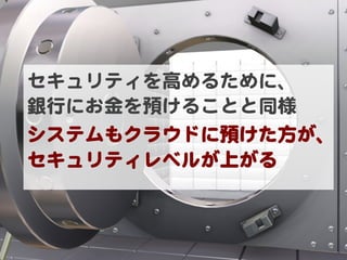 セキュリティを高めるために、  
銀行にお金を預けることと同様  
システムもクラウドに預けた方が、
セキュリティレベルが上がる  
 