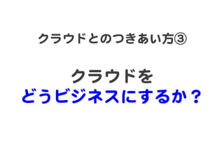 クラウドとのつきあい方③  
       
   クラウドを  
どうビジネスにするか？  
 