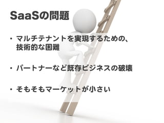 SaaSの問題

•  マルチテナントを実現するための、  
   技術的な困難  

•  パートナーなど既存ビジネスの破壊  

•  そもそもマーケットが小さい  
 