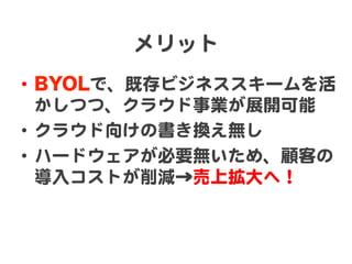 メリット  
•  BYOLで、既存ビジネススキームを活
   かしつつ、クラウド事業が展開可能  
•  クラウド向�けの書き換え無し  
•  ハードウェアが必要無いため、顧客の
   導入�コストが削減→売上拡大へ！  
 
