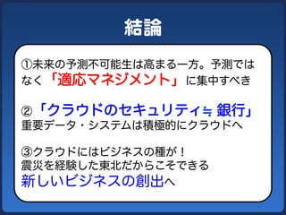 結論  
①未来の予測不可能生は高まる一方。予測では
なく「適応マネジメント」に集中すべき

②「クラウドのセキュリティ 銀行」
重要データ・システムは積極的にクラウドへ

③クラウドにはビジネスの種が！
震災を経験した東北だからこそできる
新しいビジネスの創出へ
 