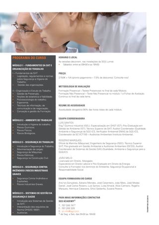 PREÇO:
•• Pronto Pagamento de 2350€, ou;
•• Pagamento em 10 prestações de 260€, ou;
•• Pagamento em 5 prestações de 490€.
Ao valor apresentado acresce IVA.
No entanto, existem condições especiais para particulares – contacte-nos!
METODOLOGIA DE AVALIAÇÃO
Formação Presencial – Testes Presenciais no final de cada Módulo.
Formação Não Presencial – Teste Não Presencial no módulo 1 e Fichas de Avaliação
Contínua no final de cada tema.
REGIME DE ASSIDUIDADE
Assiduidade obrigatória 90% das horas totais de cada módulo.
EQUIPA COORDENADORA
LUÍS SANTOS
Eng.º Químico Industrial (ISEL); Especialização em SHST (IST); Pós-Graduação em
Gestão do Ambiente (IST); Técnico Superior de SHT; Auditor Coordenador (Qualidade,
Ambiente e Segurança) da SGS ICS; Verificador Ambiental EMAS da SGS ICS;
Coordenador da SC1/CT150 – Auditorias Ambientais (Instituto Ambiente).
ROGÉRIO MARQUES
Oficial da Marinha (Máquinas); Engenheiro de Segurança (ISEC); Técnico Superior
SHT; Pós-graduado em Gestão Ambiental e Auditorias Ambientais (ISCSS); Auditor
Coordenador de Sistemas de Gestão QAS (Qualidade, Ambiente e Segurança) para a
SGS/ICS.
JOÃO MELO
Licenciado em Direito, Advogado;
Especialista em Direito Laboral e Pós-Graduado em Direito da Energia;
Consultor e Formador nos domínios do Ambiente, Segurança Ocupacional e
Responsabilidade Social.
EQUIPA FORMADORA DO CURSO
Ana Ivo Gonçalves, Adriano Mendes, José Carpinteiro, João Melo, José Modas
Daniel, José Carlos Roseiro, Luís Santos, Luísa Amaral, Alice Calmeiro, Rogério
Marques, Henrique Cabaceira, Sílvio Saldanha, Susana Pereira.
PARA MAIS INFORMAÇÕES CONTACTAR					
SGS ACADEMY®
T.: 707 200 747*
F.: 707 200 329
E.: pt.info@sgs.com
* de Seg. a Sex. das 9h00 às 18h00
PROGRAMA DO CURSO
MÓDULO 1 – FUNDAMENTOS DA SHT E
ORGANIZAÇÃO DO TRABALHO
I – Fundamentos da ST
•• Legislação, regulamentos e normas
sobre Segurança do Trabalho;
•• Gestão das organizações.
II – Organização e Estudo do Trabalho
•• Gestão da Prevenção;
•• Noções de estatística e fiabilidade;
•• Psicossociologia do trabalho;
•• Ergonomia;
•• Técnicas de informação, de
comunicação e de negociação;
•• Conceção e gestão da Formação.
MÓDULO 2 – AMBIENTE DE TRABALHO
•• Introdução à Higiene do trabalho;
•• Riscos Químicos;
•• Riscos Físicos;
•• Riscos Biológicos.
MÓDULO 3 – SEGURANÇA DO TRABALHO
•• Introdução à Segurança do Trabalho;
•• Movimentação de cargas;
•• Segurança de Máquinas;
•• Riscos Elétricos;
•• Segurança na Construção Civil.
MÓDULO 4 – SEGURANÇA CONTRA
INCÊNDIOS E RISCOS INDUSTRIAIS
GRAVES
•• Segurança Contra Incêndios e
Explosões;
•• Riscos Industriais Graves.
MÓDULO 5 – SISTEMAS DE GESTÃO DA
SEGURANÇA E SAÚDE
•• Introdução aos Sistemas de Gestão
da ST;
•• Interpretação dos requisitos da
Norma OHSAS 18001;
•• Auditorias.
 