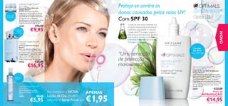 Optimals Oxygen Boost™
                        Eye Cream
                        Creme de Olhos Optimals
                                                                                                    Proteja-se contra os
                                                                                                    danos causados pelos raios UV!                 OXYGEN BOOST™
                        Oxygen Boost™
                        Fórmula suave para uma acção
                        oxigenante e desintoxicante. Atenua
Creme de olhos
                        visivelmente os sinais de cansaço da                                                                                                            Para
                                                                                                                                                      Para todos os

                                                                                                    Com SPF 30
 revitalizante          zona delicada do contorno dos olhos.                                                                                                            todas as
                        Enriquecida com o Complexo                                                                                                    tipos de pele     idades
                        AquaBoost para uma hidratação eﬁcaz
                        durante 24 horas. Ajuda a prevenir
                        o aparecimento das rugas. 15 ml.
                                                                                                        O estilo de vida urbano atarefado e as
                        16189                  €16,00
                                        €9,95
                                                                                                        condições metereológicas envelhecem
              Cápsulas para                                                                             a pele mais rapidamente. A Optimals
                 refrescar
                                                                                                        Oxygen Boost™ protege e oxigena a




                                                                                                                                                                                          NOVO
            instantaneamente
                                                                                                        pele para que esta tenha uma aparência
                                                                                                        mais saudável. Contém os hidratantes
                                                                                                        extractos marinhos! Agora numa
                        Optimals Oxygen Boost™                                                          embalagem mais prática!
                        Capsules
                        Cápsulas Optimals Oxygen
                        Boost™
                        Abra uma Cápsula e aplique o seu                                                                                             Loção
                        conteúdo no rosto depois de limpo e                                                                                         de Dia
                        em seguida aplique o Creme Optimals
                        Oxygen Boost™. ATENÇÃO: Não
                        ingerir. Cada embalagem contém
                                                                                                    “Uma sensação                                c o m SP F 3 0
                        cápsulas para um tratamento de
                        14 dias consecutivos. 14 Cápsulas.
                                               €25,00
                                                                                                    de protecção
                                                                                                    maravilhosa!”
                        18154

                                    €16,95                                                                                                        Optimals Oxygen Boost™
                                                                                                                                                  Day Shield SPF 30
                                                                                                                                                  Loção de Dia com SPF 30 Optimals
                                                                                                                                                  Oxygen Boost™
                                                                                                                                                  Loção diária para a pele. A sua textura leve
                                                                                                                                                  hidrata a pele todo o dia e protege contra as
                 Spray facial
                                                                                                                                                  agressões urbanas e ambientais. Contém as
                 refrescante
                                                                                                                                                  oxigenantes Algas Castanhas, Complexo
                                                                                                                                                  Aqua-Boost para uma hidratação duradoura
                                                                                                                                                  e SPF 30 para uma protecção contra os raios
                                                                                                                                                  UV. Tamanho perfeito para levar sempre
                        Optimals Oxygen Boost™                                                                                                    consigo. 30 ml.
                        Face Mist                                                                                                                 24197                €22,00
                                                               Ao comprar a NOVA
                        Spray Facial Refrescante
                        Optimals Oxygen Boost™
                                                                                           APENAS                                                                     Preço de


                                                                                      €1,95
                        150 ml.
                                                                                                                                                                INTRODUÇÃO!
                        18822                    €8,00         Loção de Dia, poderá
24   cuidados do rosto
                                        €5,95                  adquirir o Spray Facial por                                                                              €14,95
                                                                                                                                                                        cuidados do rosto     25
 