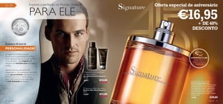 32 – 39                                     Explore a perfeição no Mundo Oriﬂame                                     Oferta especial de aniversário


                      PR
                           EENCHE
                                            PARA ELE                                                                           €16,95
                                    R

                                                                                                                                         + DE 40%
                  A

                                    SO
        45 ANOS




                                        NHOS
                                                                                                                                       DESCONTO
            •O                          •
                  RI                2
                       FLAME 201




A celebrar 45 anos de

PERSONALIDADE!                                                                                  
                                                                                                                 

As fragrâncias Oriﬂame sempre
simbolizaram a personalidade individual.
                                                                                                                                      EXPERIMENTE-ME!
Cada fragrância encarna um estilo como
                                                                                                                                          Raspe sobre o
nenhuma outra – algo original que                                                                                                        frasco e cheire a
desperta uma emoção pura para quem                                                                                                          fragrância!
a utiliza.

Signature resume este espírito de
independência. Distintivamente masculina                                            Signature Anti-perspirant
e com personalidade, esta fragrância                                               Deodorant Spray
pertence ao homem com um gosto                                                     Spray Desodorizante Signature
                                                                                   150 ml.
único e tem mantido o seu lugar entre
as mais desejadas de sempre.                                                       12357               €10,00                         Signature Eau de Toilette
                                                                                                        €7,95                         Eau de Toilette Signature
                                                                                                                                      Fragrância frutada com poderosas notas
                                                                                                                                      de madeiras para o homem perspicaz.
                                                                                    Signature Aftershave Balm                        Com pêra para realçar a originalidade,
                                                                                   Bálsamo After Shave Signature                      noz-moscada para o seu lado artístico
                                                                                   50 ml.                                             e vetivéria para exaltar a elegância.
                                                                                                                                      Signature representa o homem criativo
                                                                                   12359               €11,00                         e culto. 75 ml.
                                                                                                        €8,95                         12190                       €29,00
32   para ele                                                                                                                                                    para ele   33
 