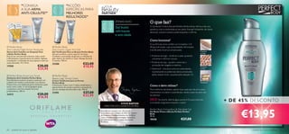 “CONSIGA                                            “ACÇÕES                                YOUR
                 A SUA ARMA                                          ESPECÍFICAS PARA
                 ANTI-CELULITE!”                                     MELHORES                            PARTNER
                                                                     RESULTADOS”
                               

     
                                                                                                                        ZONAS ALVO                   O que faz?
                                                                                                                          Gel busto                    O Gel Busto Firme e Decote Perfeito Perfect Body reﬁrma e dá uma
                                                                                                                                                       aparência mais arredondada ao seu peito. Este gel hidratante, de rápida
                                                                                                                          reﬁrmante                    absorção, suaviza e amacia a pele enquanto a reﬁrma.
                                                                                                                          e anti-idade
                                                                                                                                                       Como funciona?
                                                                                                                                                       A sua fórmula única contém um Complexo 3-D
 Perfect Body                                        Perfect Body                                                                                    lifting multi-acção, cujas propriedades reﬁrmantes
Anti-Cellulite Night Action Ampoules                 Anti-Gravity Upper Arm Gel                                                                        e toniﬁcantes foram já comprovadas.
Sérum Anti-Celulite em Ampolas Para                  Gel Toniﬁcante Para os Braços Perfect Body                                                                                                                 Proteínas
                                                                                                                                                                                                                de Trigo
a Noite Perfect Body                                 Gel para toniﬁcar a parte superior do braço.
Este sérum concentrado intensivo reduz visível       Combate a acumulação de gordura e a ﬂ acidez da                                                   • Proteínas de trigo – toniﬁcam a pele, ajudando
e eﬁcazmente o aparecimento da celulite. Aplique,    pele. Aplicar de manhã e à noite. Massaje durante                                                   a levantar e reﬁrmar o busto.
massajando, o conteúdo de uma ampola à noite nas     2 minutos. 100 ml.
                                                                                                                                                       • Proteínas de soja – ajudam a estimular a
zonas afectadas. 14 x 10 ml.
                                                     23288                               €23,00
17558                                €30,00                                              €18,95
                                                                                                                                                         produção de colagénio e elastina.
                                                                                                                                                                                                                Proteínas
                                     €25,95                                                                                                            • Vitamina E – funciona como um antioxidante,            de Soja
                                                                                                                                                         neutralizando os potenciais danos provocados
 Perfect Body Active Lipo Scrub                                                                                                                         pelos radicais livres, causados pela radiação UV.
                                                      Perfect Body
Esfoliante Anti-Celulite Perfect Body                Beauty Legs Toning Cream
Este Esfoliante exclusivo prepara a pele para um     Creme Toniﬁcante para as Pernas
cuidado anti-celulite, aumentando a sua eﬁcácia.     Perfect Body                                                                                                                                               Vitamina E
Proporciona uma esfoliação gentil, deixando a pele
suave como a seda. A raiz de gengibre ajuda
                                                     O Exclusivo Creme 2-em-1 reduz visivelmente o
                                                     aparecimento de varizes e previne a sensação de
                                                                                                                                                       Como o devo utilizar?
a aumentar a microcirculação nas áreas               pernas cansadas durante todo o dia. 100 ml.                                                       Para melhores resultados, aplicar duas vezes por dia em suaves
problemáticas. 200 ml.
                                                     21595                               €27,00                                                        movimentos circulares e ascendentes, desde a base do peito até
24312                                €20,00                                              €22,95                                                        ao pescoço.
                                     €16,95
                                                                                                                          STEVE BARTON
                                                                                                                                                       DICA: No duche, alterne água quente e fria para estimular
                                                                                                                                                       a circulação sanguínea e levantar o peito!
                                                                                                                                                                                                                                 + DE 45% DESCONTO
                                                                                                            DIRECTOR DOS CUIDADOS DE PELE




                                                                                                                                                                                                                                      €13,95
                                                                                                                                                       Perfect Body Firming Bust  Décolleté Gel
                                                                                                         Steve Barton conta já com 20 anos de          Gel Busto Firme e Decote Perfeito Perfect
                                                                                                         experiência nos Cuidados da Pele. No Centro   Body
                                                                                                         de Pesquisa e Desenvolvimento da Oriﬂame      50 ml.
                                                                                                         criou e implementou estratégias inovadoras
                                                                                                         e fundamentais para a criação dos nossos      18436                               €27,00
                                                                                                         Produtos.



60   cuidados do corpo e capilares                                                                                                                                                                                                       cuidados do corpo e capilares 61
 