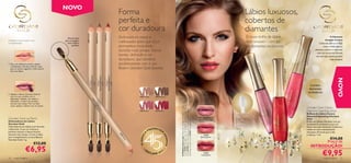 NOVO
                                                                                                       Forma                                                                                                                              Lábios luxuosos,
                                                                                                       perfeita e                                                                                                                         cobertos de
                                                                                                       cor duradoura                                                                                                                      diamantes




                                                                                           23814 Red
                                                                             23812 Brown
                                                                23811 Nude
                                                Pincel suave                                           Delineadores novos e                                                                                                               O nosso brilho de lábios                                                               O Diamante
                                                                                                                                                                                                                                                                                                                            Amarelo Canário
Combine a cor do batom com
a do delineador
                                              para conseguir
                                                uma mistura                                            melhorados para que a cor                                                                                                          mais luxuoso – com pó                                                      Conhecido pela sua beleza
                                                    perfeita.                                          permaneça imaculada                                                                                                                de diamantes verdadeiros.                                                       ímpar e brilho único, o
                                                                                                       durante mais tempo. Forma                                                                                                                                                                                 diamante canário é o diamante




                                                                                                                                                                                                                                                                                       23758
                                                                                                                                                                                                                                                                                                                   mais raro do mundo, fazendo
                                                                                                       bonita, deﬁnição e cor                                                                                                                                                                                     com que seja a pedra preciosa




                                                                                                                                                                                                                                                                                             Glisten
                                                                                                       duradoura, que combina                                                                                                                                                                                                    mais desejada.




                                                                                                                                                                                                                                                                                                     ing Pin
1. Para uma definição perfeita, aplique                                                                perfeitamente com o seu




                                                                                                                                                                                                                                                 237




                                                                                                                                                                                                                                                                                                             k
                                                                                                       Batom Giordani Gold favorito.
   o Delineador Giordani Gold do meio




                                                                                                                                                                                                                                                 57 S
   para os cantos, seguindo a linha natural




                                                                                                                                                                                                                                                                  23759 Dazzling Red
                                                                                                                                                                                                                                                   him
   dos seus lábios.




                                                                                                                                                                                                                                                       m
                                                                                                                                                                                                                                                       erin
                                                                                                                                                                                                                                                           g Pu




                                                                                                                                                                                                                                                                                                                                         NOVO
                                                                                                                                                                                                                                                           rple
                                                                                                                                                                                                                                                                                                 Contém
                                                                                                                                                                                                                                                                                                diamantes
                                                                                                                                                                                                                                                                                               verdadeiros
2. Aplique o Batom Giordani Gold de
   uma cor que combine com o                                                                                        23811 Nude           23812 Brown
   delineador utilizado. Ao utilizar o
   delineador, o batom fica perfeito
   durante mais tempo. Para um look
   suave, aplique o batom com um pincel.
                                                                                                                                                                                                                                                                                          Giordani Gold Canary




                                                                                                                                                            A Modelo está a usar: Bases de Cor Age Defying Giordani
                                                                                                                                                            Gold 21621 Porcelain, Duo de Sombras de Olhos Giordani
                                                                                                                                                            Gold 22736 Silky Grey, Brilhos de Lábios Canary Diamond
                                                                                                                    23813 Rose           23814 Red                                                                                                                                        Diamond Sparkling Gloss
                                                                                                                                                                                                                                                                                          Brilhos de Lábios Canary
                                                                                                                                                                                                                                                                                          Diamond Sparkling Giordani
Giordani Gold Lip Pencil                                                                                                                                                                                                   23757
                                                                                                                                                                                                                      Shimmering Purple
                                                                                                                                                                                                                                                                                          Gold




                                                                                                                                                            Sparkling Giordani Gold 23759 Dazzling Red.
Delineadores de Lábios                                                                                                                                                                                                                                                                    Brilho de Lábios infundido com pó
Giordani Gold                                                                                                                                                                                                                                                                             de diamante verdadeiro para um
Delineadores de Lábios com fórmula                                                                                                                                                                                                                                                        efeito dourado cintilante. Cobertura
melhorada. A sua cor intensa e                                                                                                         EENCHE                                                                                                                                             média em tons intensamente
perfeita mantém o batom bonito                                                                                                    PR            R                                                                                                                                         vibrantes. Fórmula que cuida
                                                                                                                              A
durante mais tempo. Cores criadas                                                                                                                                                                                                                                                         e hidrata. 7 ml.
                                                                                                       23




                                                                                                                                                 SO
                                                                                                                                                                                                                           23758



                                                                                                                    45 ANOS
                                                                                                        81




para complementar os seus Batons                                                                                                                                                                                       Glistening Pink
                                                                                                                                                                                                                                                                                                                €14,00
                                                                                                          3R




                                                                                                                                                     NHOS
Giordani Gold. 1 g.
                                                                                                            os




                                                                                                                                                                                                                                                                                                               Preço de
                                                                                                            e




                              €13,00
                                                                                                                                                                                                                                                                                                         INTRODUÇÃO!
                    €6,95                                                                                               •O
                                                                                                                              RI
                                                                                                                                   FLAME 201
                                                                                                                                                 2
                                                                                                                                                     •
                                                                                                                                                                                                                          23759
                                                                                                                                                                                                                        Dazzling Red                                                                                     €9,95
76    maquilhagem                                                                                                                                                                                                                                                                                                         maquilhagem 77
 