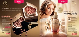 NOVO
                                                       2 NOVOS TONS
                                                                                                                                                                                                                       NOVO



As pérolas de que tanto gosta                                                                                                                                                                               Mais de
                                                                                                                                                                                                           9 em 10

em novos tons deslumbrantes                                                                                                                                                                            mulheres notaram
                                                                                                                                                                                                       a pele mais macia
                                                                                                                                                                                                                                        Radiante com os
                                                                                                                                                                                                                                        minerais
                                                                                                                                                                                                        após um dia de
                                                                                                                                                                                                          utilização*



                                                                          23
                                                                            76
                                                                              3   Na
                                                                                        tur
                                                                                              a l Pe
                                                                                                       ach

24160
 Dark
         23763
         Natural
                    21632
                   Natural
                               21633
                               Natural                                                                                                                                                                                                         MINERAIS MARINHOS
Bronze   Peach     Radiance    Bronze
                                                                                                                                                                                                                                                              Feita de minerais marinhos
                                                                                                                                                                                                                                                              puros, conhecidos pelas




                                                                                                                 A Modelo está a usar: Bases de Cor Mineral Therapy Giordani Gold 25377 Light Ivory,
 Giordani Gold                                                                                                                                                                                                                                               suas propriedades




                                                                                                                 Batons Jewel Giordani Gold 22744 Dusky Nude , Máscara de Pestanas Volume Delight
Bronzing Pearls                                                                                                                                                                                                                  25376
                                                                                                                                                                                                                                                              revitalizantes e promotoras
Pérolas Bronzing Giordani Gold                                                                                                                                                                                                  Porcelain      de juventude. Estes minerais são ricos em
Basta uma simples passagem com o                                                                                                                                                                                                               antioxidantes para ajudar a prevenir sinais
pincel para que a perfeita mistura das                                                                                                                                                                                                         de envelhecimento e de cansaço.
micro-pérolas ofereçam à sua pele um                                                                         
brilho natural e um acabamento
impecável. Enriquecidas com os                                                                                                                                                                                                    25377
preciosos minerais Mica e Sílica para                                                                                                                                                                                           Light Ivory    Giordani Gold
uma aparência mais radiante. 25 g.                                                                                                                                                                                                             Mineral Therapy Foundation
                         €29,00                                                                                                                                                                                                                Bases de Cor Mineral Therapy


             €19,95
                                                                                                                                                                                                                                               Giordani Gold
                                                                                                                                                                                                                                               A sua fórmula favorita numa nova
                                         241                                                                                                                                                                                     25378         embalagem, com um design exclusivo.
                                            60 D                                                                                                                                                                              Natural Beige    Cobertura natural para uma pele
                                                   a r k B ro
                                                                nze
                                                                                                                                                                                                                                               radiante e saudável. Fórmula nutritiva e
 Giordani Gold Powder Brush                                                                                                                                                                                                                   hidratante que ajuda a reduzir os sinais
Pincel para Pó Giordani Gold                                                                                                                                                                                                                   de cansaço. A pele parece mais jovem




                                                                                                                 Giordani Gold 22743 Black.
Diâmetro 2,3 cm; Comprimento                                                                                                                                                                                                                   com o tempo**. Com SPF 8. **Teste
12 cm.                                                                                                                                                                                                                          25379          realizado em 97 mulheres após três dias
                                                                                                                                                                                                                              Golden Beige     de utilização. 30 ml.
23258                         €9,00                                                                                                                                                                                                                                          €20,00
                   €5,95                                                                                                                                                                                                                                        €13,95
                                                                                                                                                                                                         * Teste realizado em 97 mulheres.
80   maquilhagem                                                                                                                                                                                                                                                      maquilhagem 81
 