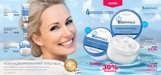 NOVO
Essentials
                                                                                                                                                                   DESENVOLVIDO COM CARINHO. APLIQUE COM
Gentle 3-in-1 Cleanser                                                                                                                                             AMOR.
Limpeza 3-em-1 Essentials                                                                                                    COMPLEXO MULTIVITAMÍNICO
                                                                                                                                                                                            Para
150 ml.                                                                                                                      TESTADO DERMATOLOGICAMENTE                 Para todos os       todas as
23753               €9,90                                                                                                                                               tipos de pele       idades




                                                                                                                                                                  Concentrado
                                                                                                                                                                   hidratante
                                                                                                                                                                    intensivo
Essentials Eye Contour Gel
Gel para o Contorno dos
Olhos Essentials                                                                                                    Nutritivo    
15 ml.                                                                                                              Restaurador
23749              €5,90
                                                                                                                                                              Essentials
                                                                                                                                                              Nourishing Night Cream
                                                                                                                                                              Creme de Noite Nutritivo
                                                                                                                                                              Essentials
                                                                                                                                                              Fórmula mais rica para uma
                                                                                                                                                              hidratação enquanto dorme, com
                                                                                                                                                              complexo multivitamínico. Para todos
Essentials                                                                                                                                                    os tipos de pele. 75 ml.
Moisturising Day Cream
Creme de Dia Hidratante                                                                                                                                       23745                       €11,90
                                                                                                                                                                                 €7,95
                                                                                                                                                
Essentials
75 ml.
23747             €11,90
                                                                                                                                                              Essentials
                                                                                                                                                              Moisture Concentrate
                                                                                                                                                              Concentrado Hidratante
                                                                                                                                                              Essentials
                                                                                                                                                              Hidratante concentrado tripla-acção
                                                                                                EENCHE                                                        com complexo multivitamínico.
                                                                                           PR            R                                                    Hidrata, nutre e protege. Utilize
                                                                                       A

                                                                                                                            Cada:
                                                                                                                                                              sempre que quiser. 75 ml.

HIDRATAÇÃO INTENSA PARA A PELE SECA                                                                                                             + DE




                                                                                                         SO
                                                                             45 ANOS
                                                                                                                                                                                          €13,90

                                                                                                                                          30%
                                                                                                                                                              23748

                                                                                                                                                                                €8,95

                                                                                                             NHOS
Quando a sua pele estiver áspera ou seca, o Concentrado Essentials hidrata
                                                                                 •O                          •
e suaviza-a intensamente. Deixe que ele faça parte da sua rotina diária.                                 2
                                                                                       RI
                                                                                            FLAME 201
                                                                                                                                            DESCONTO      Preço de INTRODUÇÃO!
110   cuidados do rosto                                                                                                                                                    cuidados do rosto           111
 