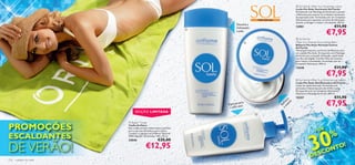  Sol family After Sun Soothing Lotion
                                                                                                                                Loção Pós-Solar Suavizante Sol Family
                                                                                                                                Enriquecida com Manteiga de Karité para suavizar
                                                                                                                                e Alantoína para atenuar as irritações resultantes
                                                                                                                                da exposição solar. Formulada com um Complexo
                                                                                                         PÓS-SOLAR              Hidratante para optimizar os níveis de hidratação
                                                                                                                                da pele, prolongar e realçar o bronzeado. 200 ml.
                                                                                        Devolve a
                                                                                        hidratação                              12901                                 €11,90
                                                                                                                                                              €7,95
                                                                             
                                                                                        à pele

                                                                                                                                 Sol family
                                                                                                                               After Sun Intense Nourishing Balm
                                                                                                                                Bálsamo Pós-Solar Nutrição Intensa
                                                                                                                                Sol Family
                                                                                                                                Hidratação intensiva, em forma de Bálsamo, para
                                                                                                                                um cuidado Pós-Solar. Enriquecido com Manteiga
                                                                                                                                de Karité para uma pele refrescada, confortável,
                                                                                                                                nutrida e protegida. Contém Óleo de Cenoura
                                                                                                                                para realçar o bronzeado. Formulada com um
                                                                                                                                Complexo Hidratante. 200 ml.
                                                                                                                                12540                                 €11,90
                                                                                                                                                              €7,95
                                                                                                                                 Sol family After Sun Shimmering Lotion
                                                                                                                                Loção Pós-Solar Abrilhantadora Sol Family
                                                                                                                                Loção de rápida absorção. Formulada com
                                                                                                                                partículas iridescentes para dar brilho à pele.
                                                                                                                                Enriquecida com um Complexo Hidratante,
                                                                                                                                Alantoína e Manteiga de Karité. 200 ml.
                                                                                                                                15357                                 €11,90
                                                                                                                                                              €7,95




                                                                                                                        av ca
                                                                                          para




                                                                                                                      su s
                                                                                                                          iza
                                                                                 Especial ca




                                                                                                                     e efre
                                                                                         se




                                                                                                                       R
                                                                                  a pele
                                     EDIÇÃO LIMITADA
                                                                                                     




PROMOÇÕES
                               Beach Towel
                              Toalha Oriﬂame




                                                                                                                                               30
                              Esta toalha versátil e absorvente é perfeita
                                                                                                                                                          E
                                                                                                                                                   +D
                                                                                                                                                                   %
                              para a sua casa de banho e para a praia.

ESCALDANTES
                              Contém o Logotipo da Oriﬂ ame. Material:
                              100% Algodão. Dimensões: 140 x 70 cm.
                              24046                         €25,00

DE VERÃO!                 
                                               €12,95
                                                                                                                                              D   E SCO
                                                                                                                                                        NTO!
116   cuidados do rosto                                                                                                                                  cuidados do rosto 117
 