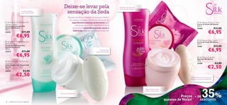 Deixe-se levar pela                                        Espuma cremosa e rica
                                                                                                                  para uma pele sedosa
                       Limpeza delicada
                       para a pele sensível
                                              
                                                        sensação da Seda                                                                      



                                                            Porquê sacriﬁcar o conforto só porque é Verão?
                                                             As nossas colecções Silk Beauty são ricas em
 Silk Beauty for Sensitive Skin                                ingredientes naturais protectores para                                                                                     Silk Beauty Shower Cream
Shower Cream                                                                                                                                                                              Creme de Duche Silk Beauty
Creme de Duche para Pele                                           assegurar que a pele sensível e normal                                                                                 200 ml.
Sensível Silk Beauty                                             permanece maravilhosamente suave e                                                                                       21460                  €11,00
                                                                                                                                                                                                         €6,95
200 ml.
                                                                 hidratada, seja em que altura do ano for!
23274                  €11,00
               €6,95
                                                                                                                                                                                           Silk Beauty Body Cream
 Silk Beauty for Sensitive Skin                                                                                                                                                          Creme de Corpo Silk Beauty
Body Cream                                                                                                                                                                                200 ml.
Creme de Corpo para Pele
                                                                                                                                                                                          21461                  €11,00
                                                                                                                                                                                                         €6,95
Sensível Silk Beauty
200 ml.                                                                                                                                                                  
                                                                                                Fórmula suave
23273                  €11,00                                                              para a pele sensível

               €6,95                                                                                                                                                                       Silk Beauty Soap Bar
                                                                                                                                                                                         Sabonete Silk Beauty
 Silk Beauty for Sensitive Skin                                                                                                                                                          100 g.
Soap bar                                                                                                                                                                                  21585                  €4,00
                                                                                                                                                                                                         €2,50
Sabonete para Pele Sensível Silk                                                                                                          
Beauty
100 g.
23272                    €4,00
               €2,50                                                                                                                                                              Limpa a pele com uma espuma
                                                                                                                                                                                 cremosa e um aroma encantador




                                                                                                                                                                                                35%
                                                      

                                                                                                                                          Textura cremosa que
                                                                                                                                          hidrata e nutre a pele
                                                  Amacia a pele sensível

                                                                                                                                                                             Preços + DE
                                                                                                                                                                   quentes de Verão!   DESCONTO
18   cuidados do corpo e capilares
 