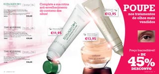 POUPE
      Atenua as rugas de dentro para fora
                                             Para todos os
                                             tipos de pele      35+   Complete a sua rotina
                                                                      anti-envelhecimento
            nas suas 3 dimensões.
                                                                                                                 

                                                                                                         
                                                                                                                                                Especíﬁco para a
                                                                      do contorno dos
 Ecollagen [3D+] Anti-Wrinkle Eye Care
Creme Anti-Rugas Para o Contorno dos Olhos                                                                                                   zona de contorno dos
Ecollagen [3D+]                                                                                                                                             olhos
Atenua as rugas, as bolsas e os círculos escuros da zona do
contorno dos olhos. Não contém fragrância. 15 ml.
20224                                              €22,00
                                                                      olhos!                                                                   €12,95               nos tratamentos
                                                                                                                                                                      de olhos mais
                                                                                                                                                                           vendidos
      Para uma pele tão jovem quanto
                                            Para a pele
                                            madura e seca       45+            Atenua as rugas, bolsas
                                                                               e círculos escuros
              o seu espírito.


                                                                             €11,95
 Time Reversing Restoring Eye Cream
Creme de Olhos Restaurador Time Reversing                                                                            Atenua os círculos
Hidrata e reﬁrma a pele madura do contorno dos olhos                                                                 escuros e rejuvenesce
enquanto atenua as rugas e os círculos escuros. Para uma pele                                                        o contorno dos olhos
rejuvenescida, radiante e suave. 15 ml.
18964                                              €25,00                                                        €13,95


                                                                                                                                                                    Preço Inacreditável!
                                            Para a pele
                                            pós-menopausa       55+

                                                                                                                                                                          + DE


                                                                                                                                                                    45%
     Cuidado intensivo para a pele pós-                                                                      
                menopausa.
 Time Reversing InTense Eye Illuminator Cream
Creme de Olhos Time Reversing InTense
Creme de olhos intensivo para devolver a densidade à pele
e revitalizá-la. 15 ml.
21345                                              €26,00


                                                                                                                                                                     DESCONTO
20   cuidados do rosto                                                                                                                                                         cuidados do rosto   21
 