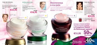 Para uma pele tão jovem quanto                                     Atenua as rugas de dentro para fora nas                                  Rejuvenesça
                                                                                                                                                 a sua pele
             o seu espírito.                                                       suas 3 dimensões.                                                                                                                                              Cuidado intensivo para a pele
                                                                                                                                                                                                                                                        pós-menopausa.
 Time Reversing Restoring Day Cream                                Ecollagen [3D+]                                                                                                                                                          Time Reversing InTense
Creme de Dia Rejuvenescedor Time Reversing                         Anti-Wrinkle Day Cream SPF 15
Revitaliza, reﬁrma e aumenta a elasticidade da pele                                                                                                                                                                                          Deep Night Reformer Cream
                                                                   Creme de Dia Anti-Rugas com SPF 15
madura. Atenua as rugas. 50 ml.                                    Ecollagen [3D+]
                                                                                                                                                 O sol de Verão daniﬁca a sua pele, secando-a e provocando                                   Creme de Noite Time Reversing
                                                                                                                                                                                                                                             InTense
10755                                      €35,00                  Fórmula suave e de rápida absorção que contém                                 rugas. Com o cuidado especial dos nossos poderosos                                          Enriquecido com o Complexo

                              €23,95
                                                                   um Complexo Patenteado de Tri-Péptido e Ácido
                                                                   Hialurónico. 50 ml.                                                           tratamentos de noite e dia, a sua pele recuperará a força,                                  Patenteado ß-Prostimuline
                                                                                                                                                                                                                                             e Astaxantina, um poderoso
                                                                   20196                                          €29,00                         hidratação e aparência jovem!                                                               antioxidante natural. Contém


                                                                                                        €16,95
                                                                                                                             Para todos                                                                                  Para a pele         Ingredientes Activos que reparam
                                                                                                                             os tipos de
                                                                                                                             pele
                                                                                                                                           35+                                                                           pós-
                                                                                                                                                                                                                         menopausa     55+   a pele madura durante a noite,
                                                                                                                                                                                                                                             protegem o ADN celular e conferem
                                                                                                                                                                                                                                             mais densidade à pele. 50 ml.
                             Para a pele
                             madura e      45+                                                                             Reduz visivelmente                                                                                                18191                     €38,00
                                                                                                                                                                                                                                                         €21,95
                                                                                                                                                                                            Cuidado intensivo para
                             seca                                                                                          as rugas nas suas                                                a pele pós-menopausa.
                                                                                                                           3 dimensões
                                                      Melhora visivelmente
                                                      a pele madura.                                                                                                                                                                         Swedish Beauty Complex
                                                                                                                                                                                                                                             Complexo Sueco de Beleza
                                                                                                                                                                                                                                             Embalagem com 30 drageias.
                                                                                                                                                                                                                                             15400                      €23,95

                                                                                                                                                                                                                    Compre o Creme de Noite
                                                                                             
                                                                                                                                                                                                                     Time Reversing e adquira
                                                                                                                                                                                                                     o Complexo Sueco
                                                                                                                                                                                                                     de Beleza por apenas

                                                                                                                                                                                                                     €11,95                  50%
                                                                                                                                                                                                                                             DESCONTO




22   cuidados do rosto
                                                                                                                                                                                                        Menos rugas, + DE
                                                                                                                                                                                                      mais poupanças!   DESCONTO
                                                                                                                                                                                                                                              40%
 