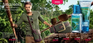 NOVO                                                                                 
                                                                                    EDIÇÃO LIMITADA




             Espírito de aventura
 Viva a aventura da sua vida. Uma colecção para os mais
      corajosos. Acorde o seu Espírito Amazónico.




                                                                                                                                                     




                                                                        




                                                                  

                                                          


 Amazonia Men’s Bag
Saco Amazonia Para Ele
Um saco tiracolo com uma alça ajustável, em tons               Amazonia Men’s Sunglasses               Amazonia Men’s Belt                    Amazonia For Him               Amazonia for Him
de verde e castanho, perfeito para um ambiente                Óculos de Sol Amazonia Para Ele          Cinto Amazonia Para Ele                 Eau de Toilette                 Shower Gel
natural. Pode ser utilizado na diagonal, para o               Materiais: Cobre, Acrílico, Resina,      Materiais: Imitação de Pele, Ligas de   Eau de Toilette Amazonia Para   Gel de Duche Amazonia Para Ele
máximo de movimento. Materiais: Poliéster, PVC,               Poliéster, Protecção UV 400 (Filtro      Zinco, Metal, Algodão. Dimensões:       Ele                             Gel de Duche energizante com
Nylon, Ligas de Zinco, Metal.                                 categoria 3). Inclui bolsa. Dimensões:   3,8 x 120 cm excluindo a ﬁvela.         30 ml.                          sensuais notas amadeiradas de
Dimensões: 24,8 x 7 x 30,2 cm.                                14,3 x 11,5 x 4,6 cm.
                                                                                                       24449                     €13,00        24130               €15,00      Amazonia Para Ele. 200 ml.


                                                                                                                        €8,95
                                    €24,00                    Aprovado pela CE.
                                                                                                                                                                                                    €7,00
                                                                                                                                                             €9,95
24448                                                                                                                                                                          24680
                                                                                       €13,00
                         €16,95                                                                                                                                                             €4,95
                                                              24450


40
                                                                              €8,95                                                                                                                        41
 