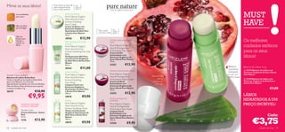 Mime os seus lábios!                           Para todos os tipos de
                                               pele, especialmente
                                                                         Para
                                                                         todas as
                                               para a pele sensível      idades
                                                                                                         Extractos orgânicos, beleza natural.

          Cera de Abelhas
          para nutrir
                                                            Suaviza e protege
                                                            Pure Nature Organic                                                                                                      MUST
                                                                                                                                                                                     HAVE
                                                            Aloe Vera  Arnica
                                                            Extract Soothing
                                                            Face Cream
          Óleo de Oliva                                     Creme de Rosto com
          para proteger                                     Extractos Orgânicos
                                                                                            Para a pele      Para
                                                            Suavizantes de Aloé Vera                         todas as
                                                            e Arnica Pure Nature            normal a mista   idades
                                                            75 ml.
          Óleo de
                                                            18920               €12,90
                                                                                                                                                                                     Os melhores
          Echium para
          hidratar e                                                                                    Protege a pele da poluição
                                                            Alívio imediato para a pele                 diária
          suavizar os
                                                                                                                                                                                     cuidados exóticos
                                                            cansada
          lábios                                                                                        Pure Nature Organic
                                                            Pure Nature Organic
                                                            Aloe Vera  Arnica                          Açai  Pomegranate                                        

                                                            Extract Soothing Pure Gel                   Antioxidant Day Cream
                                                                                                        Creme de Dia
                                                                                                                                                              
                                                                                                                                                                                     para os seus
                                                            80%
                                                            Gel Suavizante 80% Puro
                                                            com Extractos Orgânicos
                                                                                                        Antioxidante com
                                                                                                        Extractos Orgânicos de                                                       lábios!
                                                                                                        Açaí e Romã Pure Nature
                                                            de Aloé Vera e Arnica Pure                  75 ml.
                                                            Nature
                                                            50 ml.                                      21557                  €12,90
                                                                                                                                                                      Bálsamo        Bálsamo de Lábios 4,5 g
                                                            20163               €11,00                                                                                suavizante,
                                                                                                        Suaviza a pele enquanto dorme                                                 23374 Bálsamo de Lábios com
                                                            Limpa e protege                                                                                           hidratante     Extractos Orgânicos de Açaí e Romã
                                                            Pure Nature Organic                         Pure Nature Organic                                           e com um       Pure Nature
Tender Care Lip Balm                                                                                                                            Bálsamo de
Bálsamo de Lábios Geleia Real                               Aloe Vera  Arnica                          Açai  Pomegranate                                            brilho suave
                                                                                                        Antioxidant Night Cream                      Lábios                           23238 Bálsamo de Lábios com
Todos os benefícios da Lendária Geleia Real,                Extract Soothing
agora num Bálsamo rico. Fórmula                                                                         Creme de Noite                           suavizante                          Extractos Orgânicos de Aloé Vera e
                                                            Face Wash                                                                                                                Arnica Pure Nature
especialmente concebida com Cera de Abelhas,                Limpeza Facial com
                                                                                                        Antioxidante com                           com cor
Óleo de Oliva e Óleo de Echium para suavizar                                                            Extractos Orgânicos de
                                                            Extractos Orgânicos
e amaciar os lábios. 4 g.                                   Suavizantes de Aloé Vera
                                                                                                        Açaí e Romã Pure Nature
                                                                                                        75 ml.
                                                                                                                                                                                                                 €7,00
20279                           €10,90                      e Arnica Pure Nature
                                                                                                                               €12,90
                          €9,95
                                                            150 ml.                                     21574
                                                            18918                   €9,90                                                                                            LÁBIOS
                                                            Puriﬁca
                                                                                                        Limpa e protege com
                                                                                                        suavidade                                                                    HIDRATADOS A UM
                Suavizante, amaciante,                      Pure Nature Organic
                                                            Aloe Vera  Arnica
                                                                                                        Pure Nature Organic                                                          PREÇO INCRÍVEL!
                protector e hidratante                                                                  Açai  Pomegranate
                                                            Extract Soothing Toner                      Antioxidant Face Wash
                Tender Care                                 Tónico com Extractos                        Limpeza Facial
                Creme Universal – Geleia                    Orgânicos Suavizantes de                    Antioxidante com
                Real                                        Aloé Vera e Arnica Pure                     Extractos Orgânicos de                                                                                 Cada:

                                                                                                                                                                                             €3,75
                15 ml.                                      Nature                                      Açaí e Romã Pure Nature
                1276            €13,90                      150 ml.                                     150 ml.
                                                            18919                   €9,90               21556                     €9,90
58   cuidados do rosto                                                                                                                                                                               cuidados do rosto    59
 