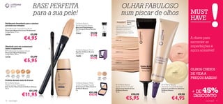 BASE PERFEITA                                                              OLHAR FABULOSO
                                               para a sua pele!                                                           num piscar de olhos                                           MUST
                                                                                                                                O Complexo          
                                                                                                                                                                                        HAVE
                                                                                                                                Illuma          
Habilmente desenhado para a máxima                            Oriﬂame Beauty                                                    Flair™
precisão nos retoques                                         Perfecting Face Primer                        controla e reﬂecte a luz para uma
                                                              Base para Maquilhagem                         pele naturalmente luminosa,
 Professional Concealer/Lip Brush                            Perfecting Oriﬂame Beauty                     disfarçando imperfeições e
Pincel para Batom/Corrector Professional                      30 ml.                                        proporcionando um resultado
Comprimento: 17 cm.
                                                              22862              €9,90                      impecável sob todos os tipos de
24144                                         €5,90                              €7,95
                                                                                                            luz.


                                 €4,95                                                                      23051 Light
                                                                                                                                                                                        A chave para
                                                          
                                                                                                                                                                                        esconder as
Afunilado para um acabamento                                                                                                                                                            imperfeições é
suave e impecável                                     
 Professional Foundation Brush                               Oriﬂame Beauty Mirror
                                                              Espelho Oriﬂame Beauty                        23052 Medium
                                                                                                                                                                                        agora acessível!
Pincel para Base Professional                                 6,2 x 6,2 cm.                                                                                                12819 Pink
Comprimento: 18 cm.
24148                                         €6,90           14690              €5,90
                                                                                 €4,95
                                 €5,95                                                                      23053 Dark




                                                          
                                                                                                                                                                                        OLHOS CHEIOS
 12809    12810     12811     12812   12813
                                                                                                                                                                  12820 Gold
                                                                                                                                                                                        DE VIDA A
                                                                                                                                                                                        PREÇOS BAIXOS!
Porcelain Natural   Natural    Sand   Honey
           Ivory     Beige            Amber                                               12807    12808
                                                                                           Light/ Medium/
Perfeita durante mais de 8 horas                                                          Medium    Dark

 Oriﬂame Beauty                                              Oriﬂame Beauty Matte
Matte Control Foundation                                      Control Pressed Powder                          Oriﬂame Beauty                        Oriﬂame Beauty


                                                                                                                                                                                               45%
Base de Cor Mate Control Oriﬂame Beauty                       Pó Compacto Mate Control                      Studio Artist Concealer                 Absolute Concealer for Eyes
30 ml.                                                        Oriﬂame Beauty                                Correctores Studio Artist               Corrector de Olheiras Absolute
                                          €13,90              8 g.
                                                                               €12,90
                                                                                                            Oriﬂame Beauty                          Oriﬂame Beauty
                                                                                                                                                                                        + DE
                              €11,95
                                                                                                            10 ml.                                  10 ml.
                                                                                                                                     €10,90                                    €9,90
                                                                               €10,95
                                                                                                                                                                                         DESCONTO
70   maquilhagem
                                                                                                                            €5,95                                €4,95                           maquilhagem 71
 